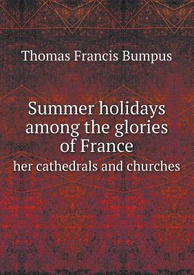 Summer Holidays Among the Glories of France Her Cathedrals and Churches - Bumpus, Thomas Francis