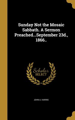 Sunday Not the Mosaic Sabbath. A Sermon Preached...September 23d., 1866.. - Harris, John A