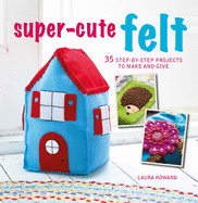 Super-Cute Felt: 35 Step-by-Step Projects to Make and Give