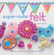 Super-Cute Felt: 35 Step-by-Step Projects to Make and Give