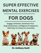 Super Effective Mental Exercises for Dogs: Engage, Entertain, And Boost Your Dog's Brainpower, Intelligence & Happiness With Easy-To-Follow Fun Activities
