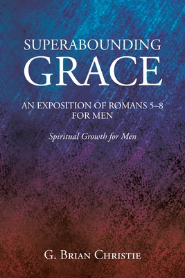 Superabounding Grace an Exposition of Romans 5-8 for Men: Spiritual Growth for Men - Christie, G Brian