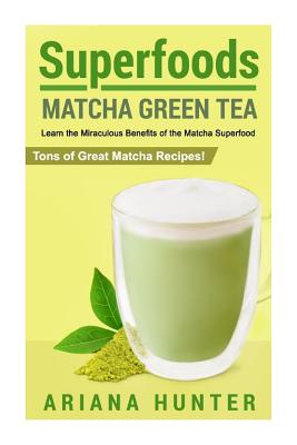 Superfoods: Matcha Green Tea, Learn the Miraculous Benefits of the Matcha Superfood and Tons of Great Matcha Recipes - Hunter, Ariana