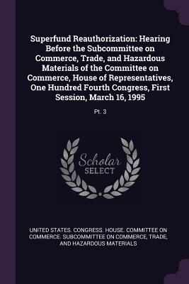 Superfund Reauthorization: Hearing Before the Subcommittee on Commerce, Trade, and Hazardous Materials of the Committee on Commerce, House of Representatives, One Hundred Fourth Congress, First Session, March 16, 1995: Pt. 3 - United States Congress House Committe (Creator)