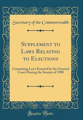 Supplement to Laws Relating to Elections: Containing Laws Enacted by the General Court During the Session of 1908 (Classic Reprint) - Commonwealth, Secretary of the