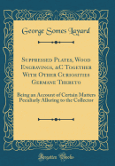 Suppressed Plates, Wood Engravings, &c Together with Other Curiosities Germane Thereto: Being an Account of Certain Matters Peculiarly Alluring to the Collector (Classic Reprint)