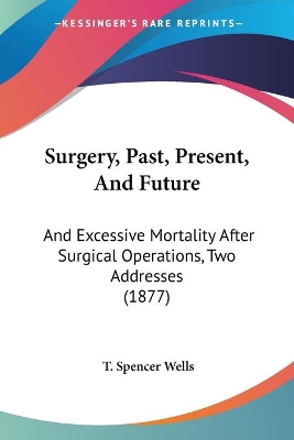 Surgery, Past, Present, And Future: And Excessive Mortality After Surgical Operations, Two Addresses (1877) - Wells, T Spencer