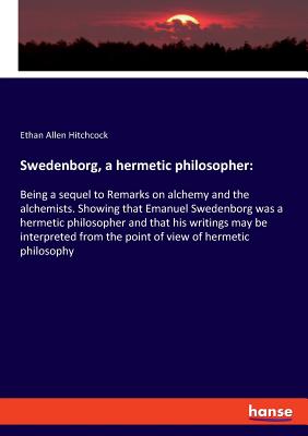 Swedenborg, a hermetic philosopher: Being a sequel to Remarks on alchemy and the alchemists. Showing that Emanuel Swedenborg was a hermetic philosopher and that his writings may be interpreted from the point of view of hermetic philosophy - Hitchcock, Ethan Allen