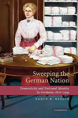 Sweeping the German Nation: Domesticity and National Identity in Germany, 1870-1945 - Reagin, Nancy R