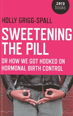 Sweetening the Pill - or How We Got Hooked on Hormonal Birth Control - Grigg-spall, Holly