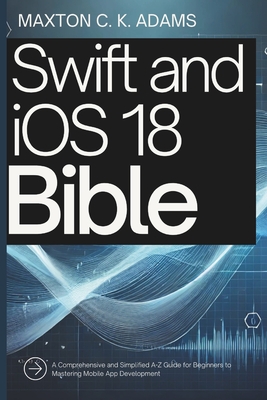 Swift and iOS 18 Bible: A Comprehensive and Simplified A-Z Guide for Beginners to Mastering Mobile App Development - Adams, Maxton C K