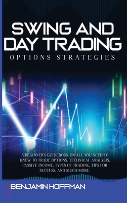 Swing And Day Trading Options Strategies: A Beginner's Guidebook On All You Need To Know To Trade Options. Technical Analysis, Passive Income, Types Of Trading, Tips For Success, And Much More - Hoffman, Benjamin