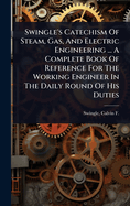 Swingle's Catechism of Steam, Gas, and Electric Engineering ... a Complete Book of Reference for the Working Engineer in the Daily Round of His Duties