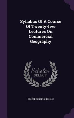 Syllabus Of A Course Of Twenty-five Lectures On Commercial Geography - Chisholm, George Goudie