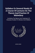 Syllabus Or General Heads Of A Course Of Lectures On The Theory And Practice Of Midwifery: Including The Nature And Treatment Of Diseases Incident To Women And Children
