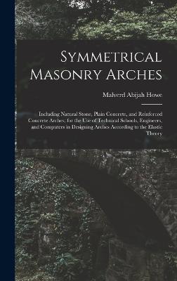 Symmetrical Masonry Arches: Including Natural Stone, Plain Concrete, and Reinforced Concrete Arches; for the Use of Technical Schools, Engineers, and Computers in Designing Arches According to the Elastic Theory - Howe, Malverd Abijah