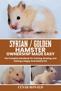 Syrian / Golden Hamster Ownership Made Easy: The Complete Handbook For Training, Bonding, and Raising a Happy And Healthy Pet