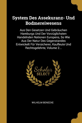 System Des Assekuranz- Und Bodmereiwesens: Aus Den Gesetzen Und Gebr?uchen Hamburgs Und Der Vorz?glichsten Handelnden Nationen Europens, So Wie Aus Der Natur Des Gegenstandes Entwickelt F?r Versicherer, Kaufleute Und Rechtsgelehrte, Volume 2... - Benecke, Wilhelm