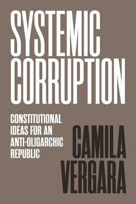 Systemic Corruption: Constitutional Ideas for an Anti-Oligarchic Republic - Vergara, Camila