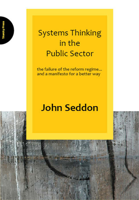 Systems Thinking in the Public Sector: The Failure of the Reform Regime... and a Manifesto for a Better Way - Seddon, John