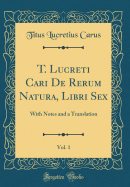 T. Lucreti Cari de Rerum Natura, Libri Sex, Vol. 1: With Notes and a Translation (Classic Reprint)