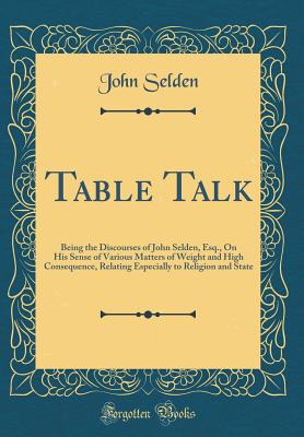 Table Talk: Being the Discourses of John Selden, Esq., on His Sense of Various Matters of Weight and High Consequence, Relating Especially to Religion and State (Classic Reprint) - Selden, John