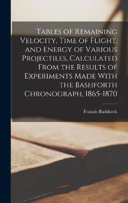 Tables of Remaining Velocity, Time of Flight, and Energy of Various Projectiles, Calculated From the Results of Experiments Made With the Bashforth Chronograph, 1865-1870 - Bashforth, Francis
