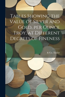 Tables Showing the Value of Silver and Gold, per Ounce Troy, at Different Degrees of Fineness - Taylor, & Co