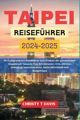 Taipei Reisef?hrer 2024-2025: Ihr Comprehensiv Reisef?hrer zum Erleben der pulsierenden Hauptstadt Taiwans, Top-Attraktionen, Orte, die man unbedingt besuchen muss, beste Aktivit?ten und Budgettipps - Frei, Dominik (Translated by), and Davis, Christy T