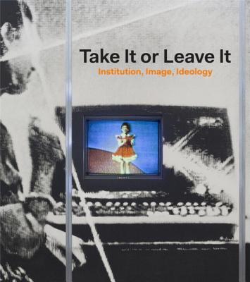 Take It or Leave It: Institution, Image, Ideology - Ellegood, Anne, and Burton, Johanna, and Baker, George (Contributions by)