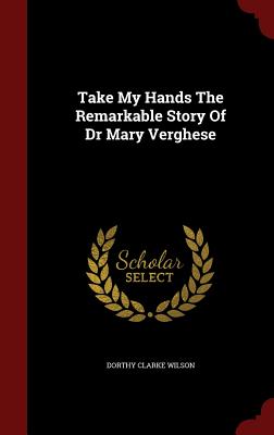 Take My Hands The Remarkable Story Of Dr Mary Verghese - Wilson, Dorothy Clarke