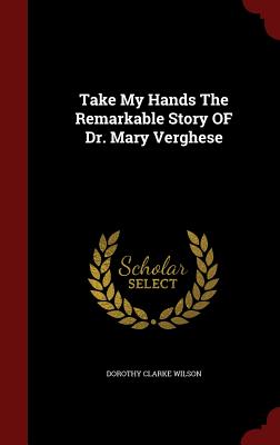 Take My Hands the Remarkable Story of Dr. Mary Verghese - Wilson, Dorothy Clarke