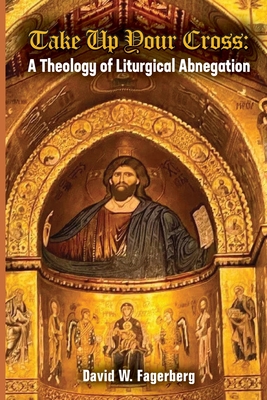 Take up Your Cross: A Theology of Liturgical Abnegation - Fagerberg, David W