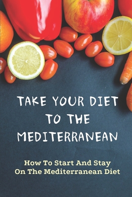 Take Your Diet To The Mediterranean: How To Start And Stay On The Mediterranean Diet: Tips For Starting The Mediterranean Diet - Mawk, Jarod