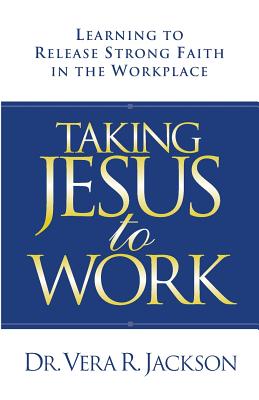 Taking Jesus to Work: Learning to Release Strong Faith in the Workplace - Jackson, Vera R, Dr.