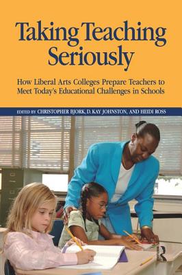 Taking Teaching Seriously: How Liberal Arts Colleges Prepare Teachers to Meet Today's Educational Challenges in Schools - Bjork, Christopher, and Johnston, D Kay, and Ross, Heidi A