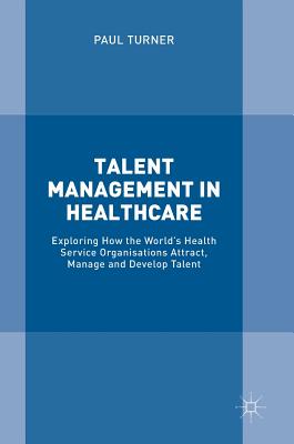Talent Management in Healthcare: Exploring How the World's Health Service Organisations Attract, Manage and Develop Talent - Turner, Paul, Rev.