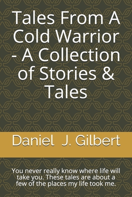 Tales From A Cold Warrior - A Collection of Stories & Tales: You never really know where life will take you. These tales are about a few of the places my life took me. - Gilbert, Daniel James