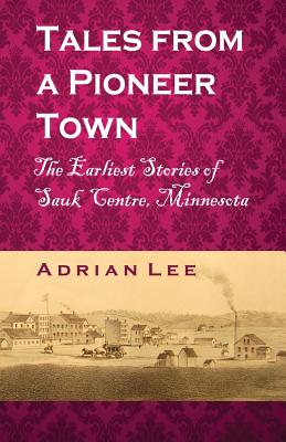 Tales From A Pioneer Town: The Earliest Stories of Sauk Centre, Minnesota - Lee, Adrian