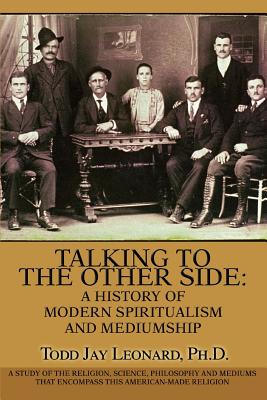 Talking to the Other Side: A History of Modern Spiritualism and Mediumship: A Study of the Religion, Science, Philosophy and Mediums that Encompass this American-Made Religion - Leonard, Todd Jay