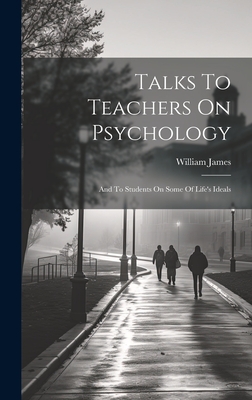Talks To Teachers On Psychology; And To Students On Some Of Life's Ideals - James, William