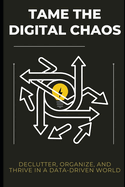 Tame the Digital Chaos: Declutter, Organize, and Thrive in a Data-Driven World