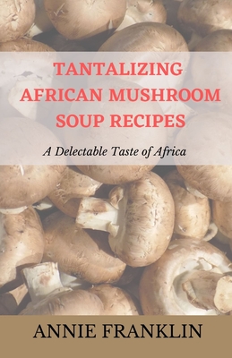 Tantalizing African Mushroom Soup Recipes: A Delectable Taste of Africa - Franklin, Annie