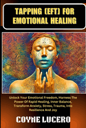 Tapping [Eft] for Emotional Healing: Unlock Your Emotional Freedom, Harness The Power Of Rapid Healing, Inner Balance, Transform Anxiety, Stress, Trauma, Into Resilience And Joy