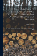 Tarif Universel Et M?trique Pour Le Cubage Des Arbres En Grume Par La Circonf?rence & La Longueur: Ou, Trait? De Tous Les Syst?mes Usit?s Dans Le Commerce De Bois