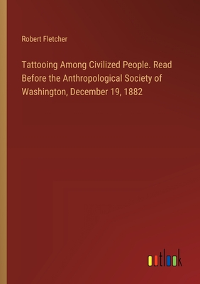 Tattooing Among Civilized People. Read Before the Anthropological Society of Washington, December 19, 1882 - Fletcher, Robert