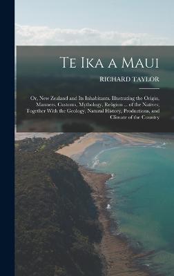 Te Ika a Maui: Or, New Zealand and Its Inhabitants. Illustrating the Origin, Manners, Customs, Mythology, Religion ... of the Natives; Together With the Geology, Natural History, Productions, and Climate of the Country - Taylor, Richard