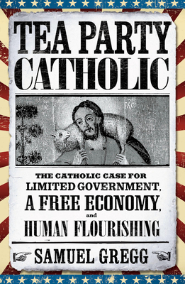 Tea Party Catholic: The Catholic Case for Limited Government, a Free Economy, and Human Flourishing - Gregg, Samuel, and Novak, Michael (Foreword by)