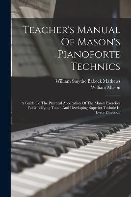 Teacher's Manual Of Mason's Pianoforte Technics: A Guide To The Practical Application Of The Mason Exercises For Modifying Touch And Developing Superior Technic In Every Direction - William Smythe Babock Mathews (Creator), and Mason, William