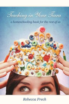 Teaching in Your Tiara: A Homeschooling Book for the rest of Us - Frech, Rebecca